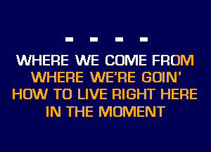 WHERE WE COME FROM
WHERE WE'RE GOIN'
HOW TO LIVE RIGHT HERE

IN THE MOMENT