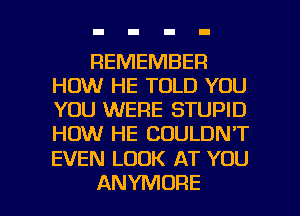REMEMBER
HOW HE TOLD YOU
YOU WERE STUPID
HOW HE COULDN'T

EVEN LOOK AT YOU

ANYMORE l