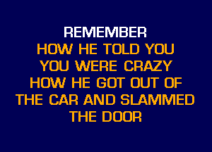 REMEMBER
HOW HE TOLD YOU
YOU WERE CRAZY
HOW HE GOT OUT OF
THE CAR AND SLAMMED
THE DOOR