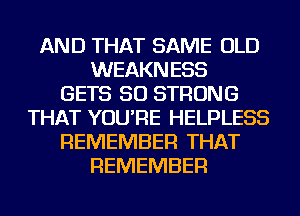 AND THAT SAME OLD
WEAKNESS
GETS SO STRONG
THAT YOU'RE HELPLESS
REMEMBER THAT
REMEMBER