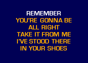 REMEMBER
YOU'RE GONNA BE
ALL RIGHT
TAKE IT FROM ME
I'VE STOOD THERE
IN YOUR SHOES

g