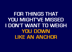 FOR THINGS THAT
YOU MIGHT'VE MISSED
I DON'T WANT TO WEIGH
YOU DOWN
LIKE AN ANCHOR