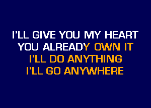 I'LL GIVE YOU MY HEART
YOU ALREADY OWN IT
I'LL DO ANYTHING
I'LL GO ANYWHERE