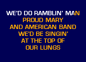 WE'D DO RAMBLIN' MAN
PROUD MARY
AND AMERICAN BAND
WE'D BE SINGIN'
AT THE TOP OF
OUR LUNGS