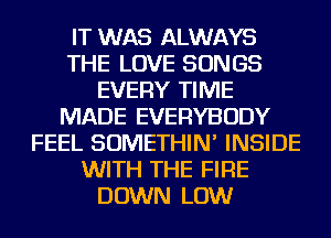 IT WAS ALWAYS
THE LOVE SONGS
EVERY TIME
MADE EVERYBODY
FEEL SOMETHIN' INSIDE
WITH THE FIRE
DOWN LOW