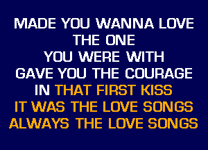 MADE YOU WANNA LOVE
THE ONE
YOU WERE WITH
GAVE YOU THE COURAGE
IN THAT FIRST KISS
IT WAS THE LOVE SONGS
ALWAYS THE LOVE SONGS