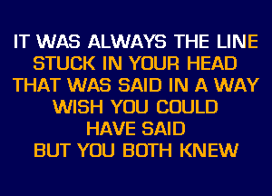 IT WAS ALWAYS THE LINE
STUCK IN YOUR HEAD
THAT WAS SAID IN A WAY
WISH YOU COULD
HAVE SAID
BUT YOU BOTH KNEW