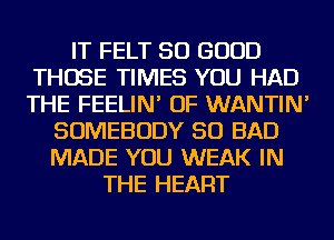 IT FELT SO GOOD
THOSE TIMES YOU HAD
THE FEELIN' OF WANTIN'

SOMEBODY SO BAD
MADE YOU WEAK IN
THE HEART