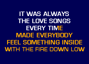 IT WAS ALWAYS
THE LOVE SONGS
EVERY TIME
MADE EVERYBODY

FEEL SOMETHING INSIDE
WITH THE FIRE DOWN LOW