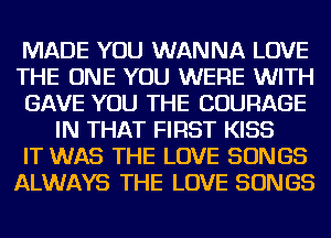 MADE YOU WANNA LOVE

THE ONE YOU WERE WITH

GAVE YOU THE COURAGE
IN THAT FIRST KISS

IT WAS THE LOVE SONGS

ALWAYS THE LOVE SONGS