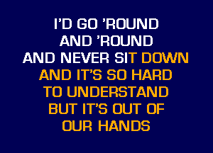 I'D GO 'ROUND
AND 'ROUND
AND NEVER SIT DOWN
AND IT'S SO HARD
TO UNDERSTAND
BUT IT'S OUT OF
OUR HANDS