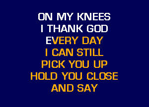 ON MY KNEES
l THANK GOD
EVERY DAY
I CAN STILL

PICK YOU UP
HOLD YOU CLOSE
AND SAY
