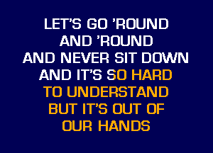 LET'S GO 'ROUND
AND 'ROUND
AND NEVER SIT DOWN
AND IT'S SO HARD
TO UNDERSTAND
BUT IT'S OUT OF
OUR HANDS