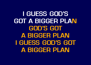 I GUESS GOD'S
GOT A BIGGER PLAN
GOD'S GOT
A BIGGER PLAN
I GUESS GOD'S GOT
A BIGGER PLAN

g