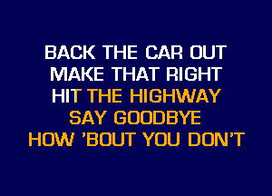 BACK THE CAR OUT
MAKE THAT RIGHT
HIT THE HIGHWAY

SAY GOODBYE
HOW 'BOUT YOU DON'T