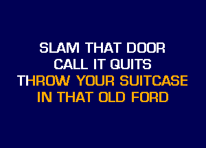 SLAM THAT DOOR
CALL IT GUITS
THROW YOUR SUITCASE
IN THAT OLD FORD