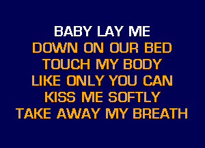 BABY LAY ME
DOWN ON OUR BED
TOUCH MY BODY
LIKE ONLY YOU CAN
KISS ME SOFTLY
TAKE AWAY MY BREATH