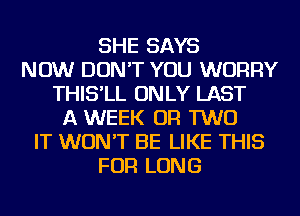 SHE SAYS
NOW DON'T YOU WORRY
THIS'LL ONLY LAST
A WEEK OR TWO
IT WON'T BE LIKE THIS
FOR LONG