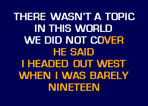 THERE WASN'T A TOPIC
IN THIS WORLD
WE DID NOT COVER
HE SAID
I HEADED OUT WEST
WHEN I WAS BARELY
NINETEEN