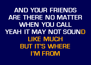 AND YOUR FRIENDS
ARE THERE NO MATTER
WHEN YOU CALL
YEAH IT MAY NOT SOUND
LIKE MUCH
BUT IT'S WHERE
I'M FROM