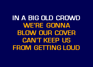 IN A BIG OLD CROWD
WE'RE GONNA
BLOW OUR COVER
CAN'T KEEP US
FROM GETTING LOUD