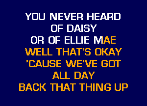 YOU NEVER HEARD
OF DAISY
OF! 0F ELLIE MAE
WELL THATS OKAY
'CAUSE WE'VE GOT
ALL DAY
BACK THAT THING UP