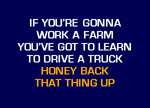 IF YOU'RE GONNA
WORK A FARM
YOUVE GOT TO LEARN
TO DRIVE A TRUCK
HONEY BACK
THAT THING UP