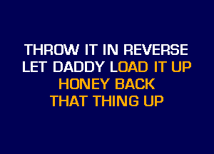 THROW IT IN REVERSE
LET DADDY LOAD IT UP
HONEY BACK
THAT THING UP