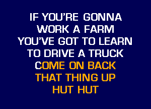 IF YUURE GONNA
WORK A FARM
YOUVE GOT TO LEARN
TO DRIVE A TRUCK
COME ON BACK
THAT THING UP
HUT HUT