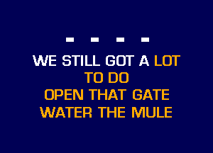 WE STILL GOT A LOT
TO DO
OPEN THAT GATE

WATER THE MULE