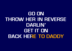 GO ON
THROW HER IN REVERSE
DARLIN'
GET IT ON
BACK HERE TO DADDY