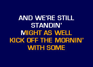 AND WE'RE STILL
STANDIN'
MIGHT AS WELL
KICK OFF THE MORNIN'
WITH SOME