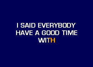 I SAID EVERYBODY
HAVE A GOOD TIME

WITH