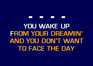 YOU WAKE UP
FROM YOUR DREAMIN'
AND YOU DON'T WANT

TO FACE THE DAY