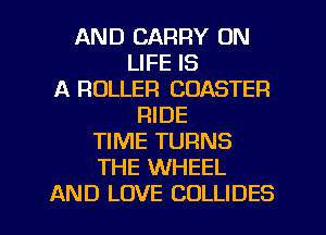 AND CARRY UN
LIFE IS
A ROLLER COASTER
RIDE
TIME TURNS
THE WHEEL
AND LOVE COLLIDES