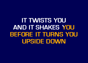 IT TWISTS YOU
AND IT SHAKES YOU
BEFORE IT TURNS YOU
UPSIDE DOWN