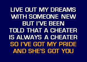 LIVE OUT MY DREAMS
WITH SOMEONE NEW
BUT I'VE BEEN
TOLD THAT A CHEATER
IS ALWAYS A CHEATER
SO I'VE GOT MY PRIDE
AND SHE'S BUT YOU
