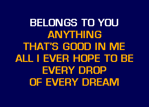 BELONGS TO YOU
ANYTHING
THAT'S GOOD IN ME
ALL I EVER HOPE TO BE
EVERY DROP
OF EVERY DREAM