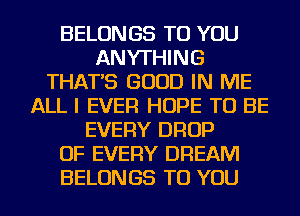 BELONGS TO YOU
ANYTHING
THAT'S GOOD IN ME
ALL I EVER HOPE TO BE
EVERY DROP
OF EVERY DREAM
BELONGS TO YOU