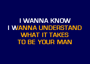 I WANNA KNOW
I WANNA UNDERSTAND
WHAT IT TAKES
TO BE YOUR MAN
