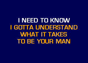 I NEED TO KNOW
I GOTTA UNDERSTAND
WHAT IT TAKES
TO BE YOUR MAN

g