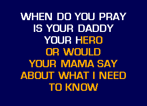 WHEN DO YOU PRAY
IS YOUR DADDY
YOUR HERO
0R WOULD
YOUR MAMA SAY
ABOUT WHAT I NEED
TO KNOW