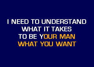 I NEED TO UNDERSTAND
WHAT IT TAKES
TO BE YOUR MAN
WHAT YOU WANT