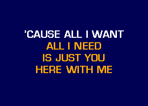 'CAUSE ALL I WANT
ALL I NEED

IS JUST YOU
HERE WITH ME