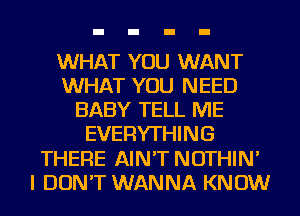 WHAT YOU WANT
WHAT YOU NEED
BABY TELL ME
EVERYTHING
THERE AIN'T NOTHIN'
I DON'T WANNA KNOW