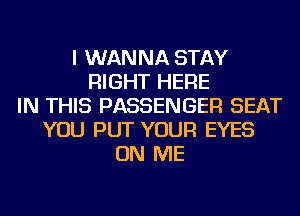 I WANNA STAY
RIGHT HERE
IN THIS PASSENGER SEAT
YOU PUT YOUR EYES
ON ME