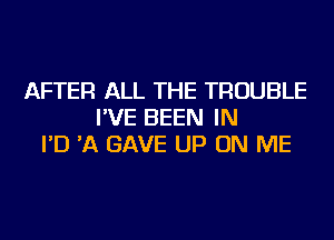 AFTER ALL THE TROUBLE
I'VE BEEN IN
I'D 'A GAVE UP ON ME