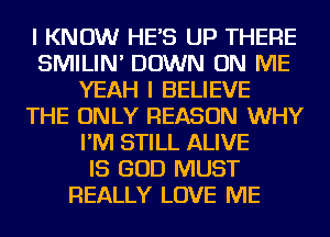 I KNOW HES UP THERE
SMILIN' DOWN ON ME
YEAH I BELIEVE
THE ONLY REASON WHY
I'M STILL ALIVE
IS GOD MUST
REALLY LOVE ME