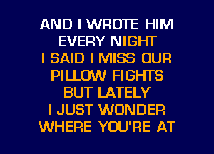 AND I WROTE HIM
EVERY NIGHT
I SAID I MISS OUR
PILLOW FIGHTS
BUT LATELY
I JUST WONDER

WHERE YOU'RE AT l