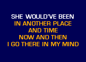 SHE WUULD'VE BEEN
IN ANOTHER PLACE
AND TIME
NOW AND THEN
I GO THERE IN MY MIND